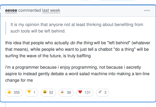 Screenshot of a Github comment by eevee, which reads: 'this idea that people who actually do the thing will be "left behind" (whatever that means), while people who want to just tell a chatbot "do a thing" will be surfing the wave of the future, is truly baffling. I'm a programmer because I enjoy programming, not because I secretly aspire to instead gently debate a word salad machine into making a ten-line change for me'